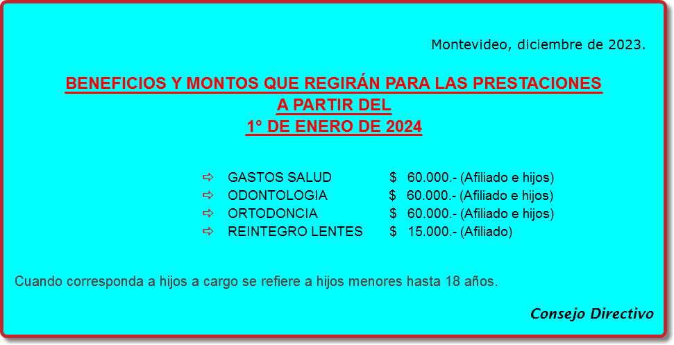 Montevideo, diciembre de 2023. BENEFICIOS Y MONTOS QUE REGIRÁN PARA LAS PRESTACIONES
A PARTIR DEL
1° DE ENERO DE 2024 a GASTOS SALUD $ 60.000.- (Afiliado e hijos)
a ODONTOLOGIA $ 60.000.- (Afiliado e hijos)
a ORTODONCIA $ 60.000.- (Afiliado e hijos)
a REINTEGRO LENTES $ 15.000.- (Afiliado) Cuando corresponda a hijos a cargo se refiere a hijos menores hasta 18 años. Consejo Directivo
